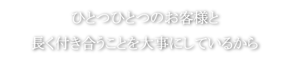 ひとつひとつのお客様と長く付き合うことを大事にしています